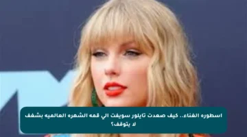 أسطورة الغناء.. كيف صعدت تايلور سويفت إلى قمة الشهرة العالمية بشغف لا يتوقف؟